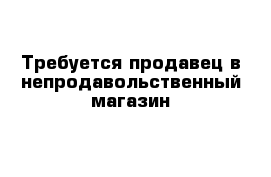 Требуется продавец в непродавольственный магазин